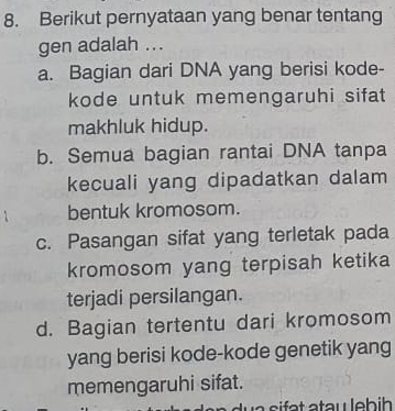 Berikut pernyataan yang benar tentang
gen adalah ...
a. Bagian dari DNA yang berisi kode-
kode untuk memengaruhi sifat 
makhluk hidup.
b. Semua bagian rantai DNA tanpa
kecuali yang dipadatkan dalam
bentuk kromosom.
c. Pasangan sifat yang terletak pada
kromosom yang terpisah ketika
terjadi persilangan.
d. Bagian tertentu dari kromosom
yang berisi kode-kode genetik yang
memengaruhi sifat.
a s f a t atau leb i