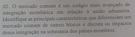 mercado comum é um estágio mais avançado de 
integração econômica em relação à união aduaneira. 
Identifique as principais características que diferenciam um 
mercado comum de outros blocos e discuta os impactos 
dessa integração na soberania dos países-membros.