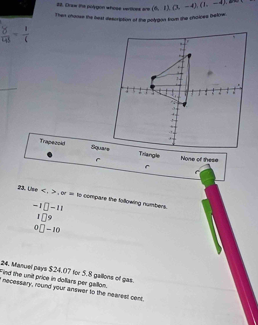 Draw the polygen whose vertices are (6,1), (3,-4), (1,-4) ,and
Then choose the best description of the polygon from the choices below.
Trapezoid SquareTriangle
None of these
^
(
23. Use , , or = to compare the following numbers.
-1□ -11
1□ 9
0□ -10
24. Manuel pays $24.07 for 5.8 gallons of gas.
Find the unit price in dollars per gallon.
i necessary, round your answer to the nearest cent.