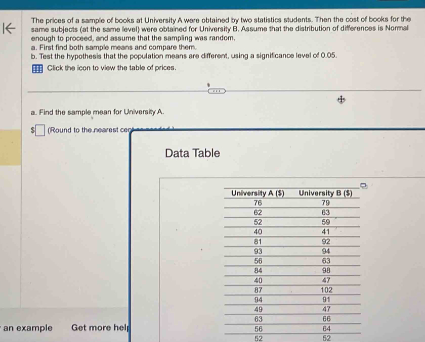 The prices of a sample of books at University A were obtained by two statistics students. Then the cost of books for the
same subjects (at the same level) were obtained for University B. Assume that the distribution of differences is Normal
enough to proceed, and assume that the sampling was random.
a. First find both sample means and compare them.
b. Test the hypothesis that the population means are different, using a significance level of 0.05.
Click the icon to view the table of prices.
a. Find the sample mean for University A.
S (Round to the nearest cen
Data Table
an example Get more help 
52
52