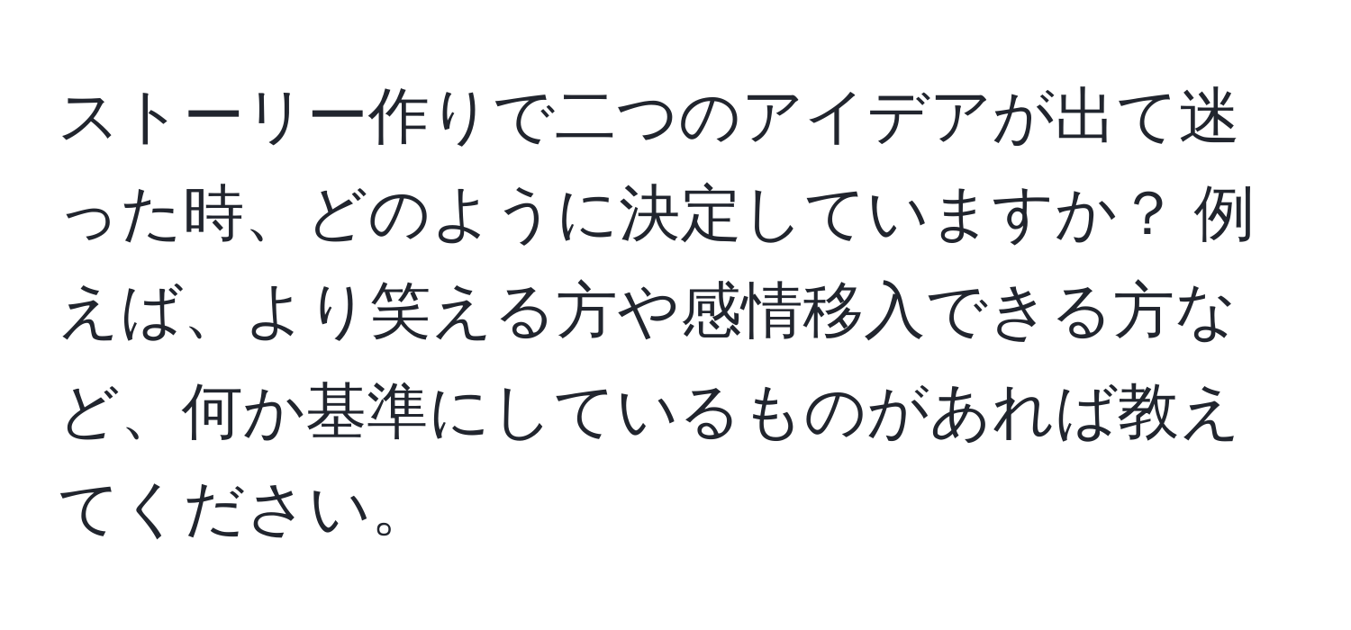 ストーリー作りで二つのアイデアが出て迷った時、どのように決定していますか？ 例えば、より笑える方や感情移入できる方など、何か基準にしているものがあれば教えてください。