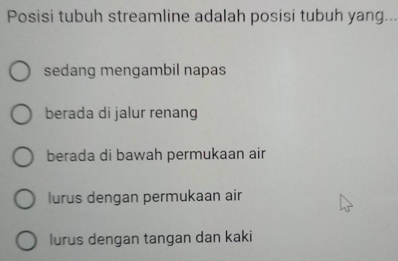 Posisi tubuh streamline adalah posisi tubuh yang...
sedang mengambil napas
berada di jalur renang
berada di bawah permukaan air
lurus dengan permukaan air
lurus dengan tangan dan kaki