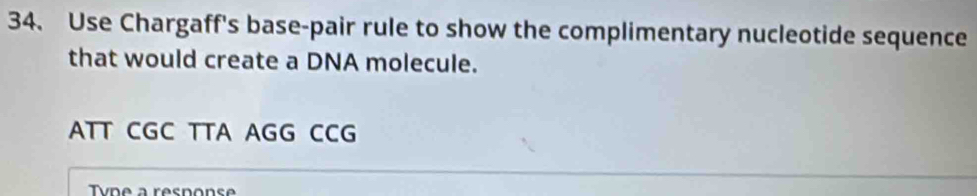 Use Chargaff's base-pair rule to show the complimentary nucleotide sequence
that would create a DNA molecule.
ATT CGC TTA AGG CCG
vn e a resnons