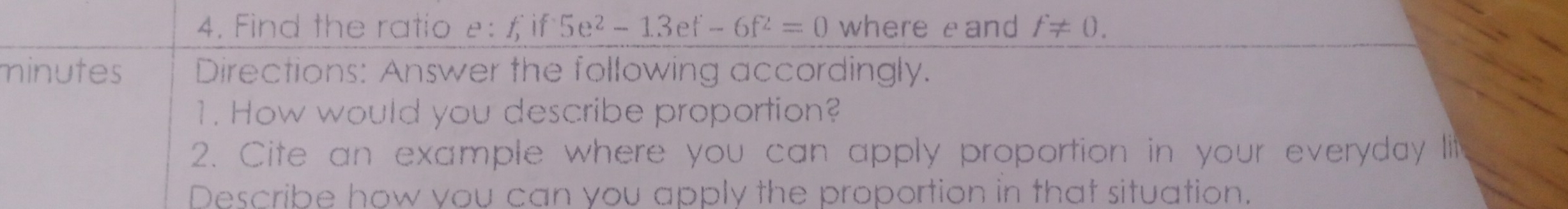 Find the ratio e:  if 5e^2-13ef-6f^2=0 where eand f!= 0
minutes Directions: Answer the following accordingly.
1. How would you describe proportion?
2. Cite an example where you can apply proportion in your everyday lili
Describe how you can you apply the proportion in that situation.