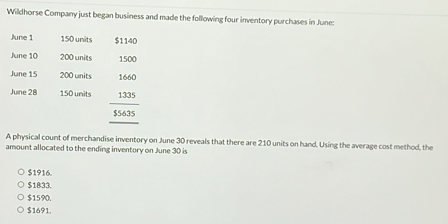 Wildhorse Company just began business and made the following four inventory purchases in June:
June 1 150 units $1140
June 10 200 units 1500
June 15 200 units
June 28 150 units frac beginarrayr 1660 13355635 hline endarray 
A physical count of merchandise inventory on June 30 reveals that there are 210 units on hand. Using the average cost method, the
amount allocated to the ending inventory on June 30 is
$1916.
$1833.
$1590.
$1691.