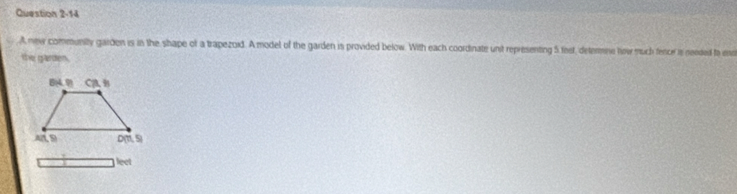 A new community garden is in the shape of a trapezoid. A model of the garden is provided below. With each coordinate unit representing 5 feet, determne how much fence is needed to eno
the garden.
leet