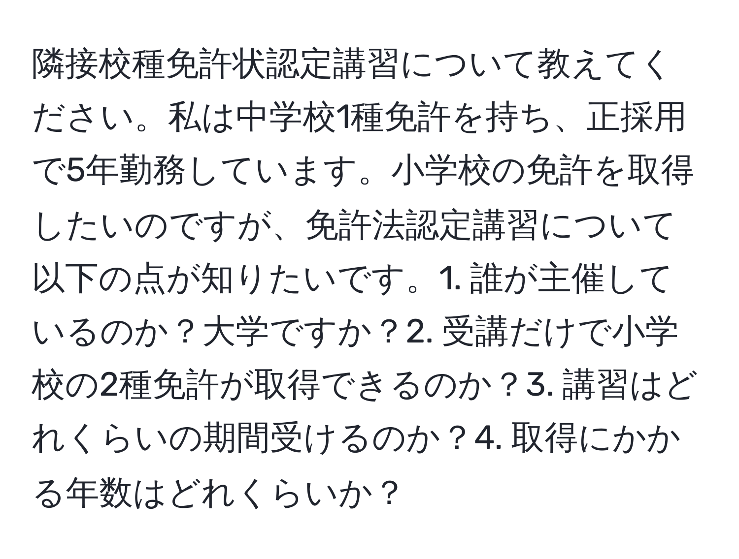 隣接校種免許状認定講習について教えてください。私は中学校1種免許を持ち、正採用で5年勤務しています。小学校の免許を取得したいのですが、免許法認定講習について以下の点が知りたいです。1. 誰が主催しているのか？大学ですか？2. 受講だけで小学校の2種免許が取得できるのか？3. 講習はどれくらいの期間受けるのか？4. 取得にかかる年数はどれくらいか？