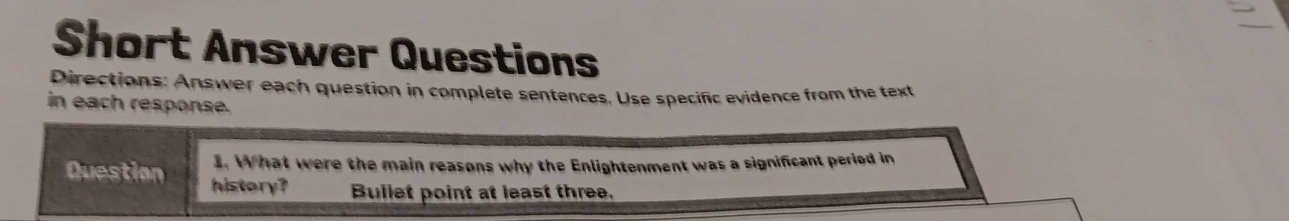 Short Answer Questions 
Directions: Answer each question in complete sentences. Use specific evidence from the text 
in each response. 
3. What were the main reasons why the Enlightenment was a significant period in 
Question history? Bullet point at least three.