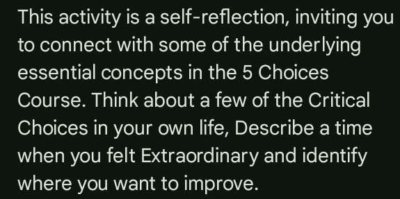 This activity is a self-reflection, inviting you 
to connect with some of the underlying 
essential concepts in the 5 Choices 
Course. Think about a few of the Critical 
Choices in your own life, Describe a time 
when you felt Extraordinary and identify 
where you want to improve.