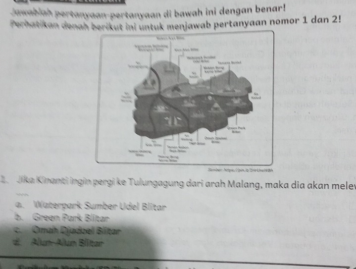 Jawab
jan-pertanyaan di bawah ini dengan benar!
in denah berikut ini untuk menjawab pertanyaan nomor 1 dan 2!
Z Jika Kinanti ingin pergi ke Tulungagung dari arah Malang, maka dia akan meley
a. Waterpark Sumber Udel Blitar
b. Green Park Blitar
c. Omah Djadoel Blítar
d. Alun-Alun Blitar