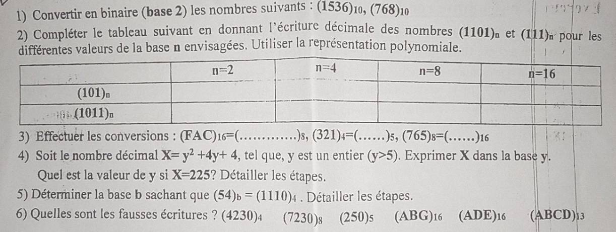 Convertir en binaire (base 2) les nombres suivants : (1536)₁, (768)₁0
2) Compléter le tableau suivant en donnant l'écriture décimale des nombres e 1 101) et (111)à pour les
différentes valeurs de la base n envisagées. Utiliser la représentation polynomiale.
3) Effectuer les conversions : (FAC) _16=(...)_8,(321)_4=(...)_5,(765)_8=(...)_16
4) Soit le nombre décimal X=y^2+4y+4 , tel que, y est un entier (y>5). Exprimer X dans la base y.
Quel est la valeur de y si X=225 ? Détailler les étapes.
5) Déterminer la base b sachant que (54)_b=(1110)_4 Détailler les étapes.
6) Quelles sont les fausses écritures ? (4230)₄ (7230)s (250)s (ABG)16 (ADE) 16 (ABCD)13