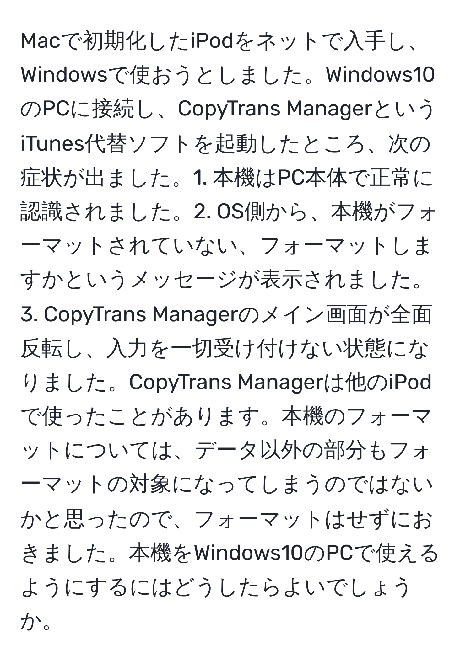 Macで初期化したiPodをネットで入手し、Windowsで使おうとしました。Windows10のPCに接続し、CopyTrans ManagerというiTunes代替ソフトを起動したところ、次の症状が出ました。1. 本機はPC本体で正常に認識されました。2. OS側から、本機がフォーマットされていない、フォーマットしますかというメッセージが表示されました。3. CopyTrans Managerのメイン画面が全面反転し、入力を一切受け付けない状態になりました。CopyTrans Managerは他のiPodで使ったことがあります。本機のフォーマットについては、データ以外の部分もフォーマットの対象になってしまうのではないかと思ったので、フォーマットはせずにおきました。本機をWindows10のPCで使えるようにするにはどうしたらよいでしょうか。