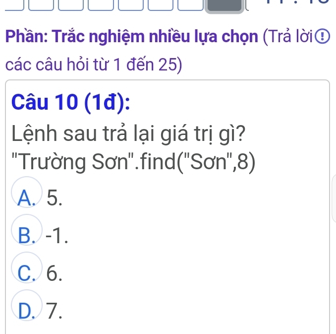 Phần: Trắc nghiệm nhiều lựa chọn (Trả lời
các câu hỏi từ 1 đến 25)
Câu 10 (1đ):
Lệnh sau trả lại giá trị gì?
'Trường Sơn'.find(''Sơn'', 8)
A. 5.
B. -1.
C. 6.
D. 7.