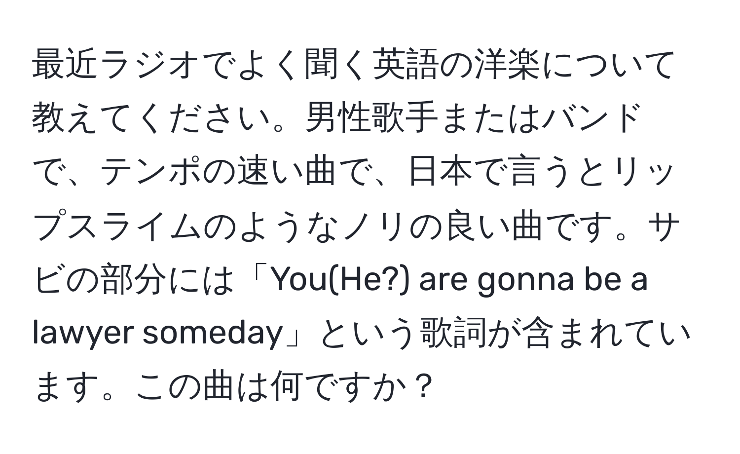 最近ラジオでよく聞く英語の洋楽について教えてください。男性歌手またはバンドで、テンポの速い曲で、日本で言うとリップスライムのようなノリの良い曲です。サビの部分には「You(He?) are gonna be a lawyer someday」という歌詞が含まれています。この曲は何ですか？