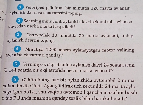 Velosiped g'ildiragi bir minutda 120 marta aylanadi, 
aylanish davri va chastotasini toping. 
_s 20 Soatning minut mili aylanish davri sekund mili aylanish 
davridan necha marta farq qiladi? 
3 Charxpalak 10 minutda 20 marta aylanadi, uning 
aylanish davrini toping.
4 Minutiga 1200 marta aylanayotgan motor valining 
aylanish chastotasi qanday?
50 Yerning o‘z o‘qi atrofida aylanish davri 24 soatga teng. 
U 144 soatda o‘ z o‘qi atrofida necha marta aylanadi? 
6 G‘ildirakning har bir aylanishida avtomobil 2 m ma- 
sofani bosib o‘tadi. Agar g‘ildirak uch sekundda 24 marta ayla- 
nayotgan bo‘lsa, shu vaqtda avtomobil qancha masofani bosib 
o’tadi? Bunda mashina qanday tezlik bilan harakatlanadi?