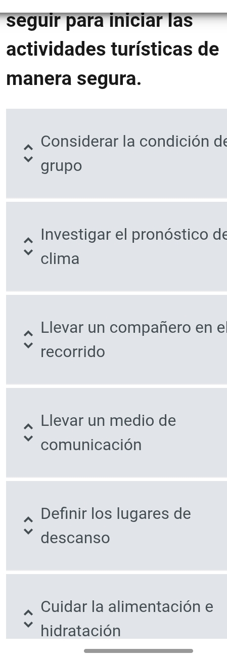 seguir para iniciar las
actividades turísticas de
manera segura.
Considerar la condición de
grupo
Investigar el pronóstico de
clima
Llevar un compañero en e
recorrido
Llevar un medio de
comunicación
Definir los lugares de
descanso
Cuidar la alimentación e
hidratación