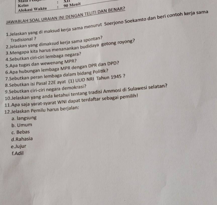 Mata Pen : x1
Alokasi Waktu Kelas
: 90 Menit
JAWABLAH SOAL URAIAN INI DENGAN TELITI DAN BENAR?
1.Jelaskan yang di maksud kerja sama menurut Soerjono Soekamto dan beri contoh kerja sama
Tradisional ?
2.Jelaskan yang dimaksud kerja sama spontan?
3.Mengapa kita harus menanankan budidaya gotong royong?
4.Sebutkan ciri-ciri lembaga negara?
5.Apa tugas dan wewenang MPR?
6.Apa hubungan lembaga MPR dengan DPR dan DPD?
7.Sebutkan peran lembaga dalam bidang Politik?
8.Sebutkan isi Pasal 22E ayat (1) UUD NRI Tahun 1945 ?
9.Sebutkan ciri-ciri negara demokrasi?
10.Jelaskan yang anda ketahui tentang tradisi Ammosi di Sulawesi selatan?
11.Apa saja yarat-syarat WNI dapat terdaftar sebagai pemilih!
12.Jelaskan Pemilu harus berjalan:
a. langsung
b. Umum
c. Bebas
d.Rahasia
e.Jujur
f.Adil