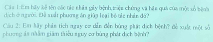 Cầu 1:Em hãy kể tên các tác nhân gây bệnh,triệu chứng và hậu quả của một số bệnh 
dịch ở người. Để xuất phương án giúp loại bỏ tác nhân đỏ? 
Câu 2: Em hãy phân tích nguy cơ dẫn đến bùng phát dịch bệnh? đề xuất một số 
phương án nhằm giảm thiều nguy cơ bùng phát dịch bệnh?