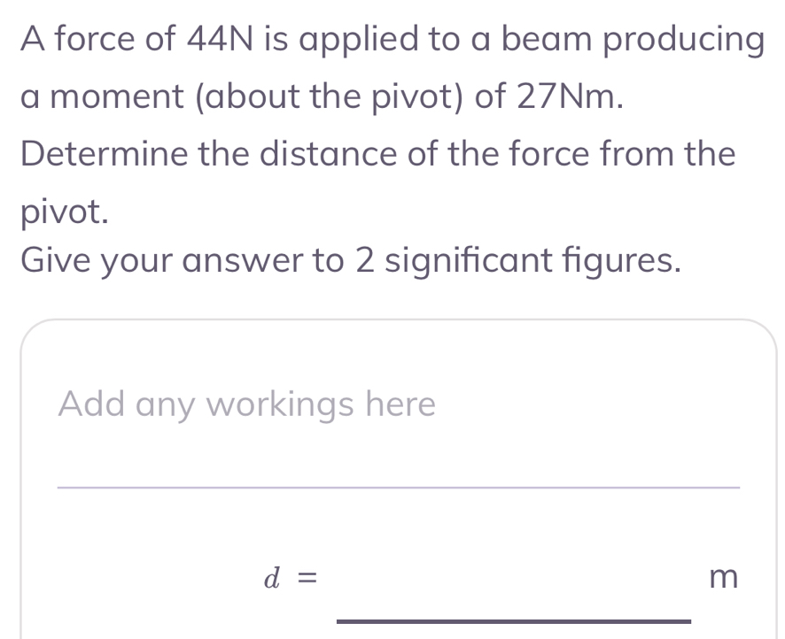 A force of 44N is applied to a beam producing 
a moment (about the pivot) of 27Nm. 
Determine the distance of the force from the 
pivot. 
Give your answer to 2 significant figures. 
Add any workings here 
_
d=
m
_