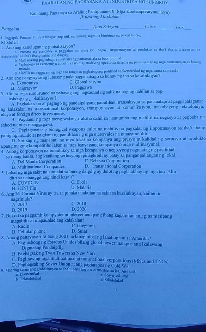 PAARALAN NG PAGSASARA AT INDUSTRIYA NG SUMOROY
Kabuuang Pagtataya sa Araling Panlipunan-10 (Mga Kontemporaryong Isyu)
Ikalawang Markahan
Pangalan:_ Taon/Seksyon._ Petsa:_ lskor_
I. Pagpipili. Panuto: Piliin at bilugan ang titik ng tamang sagot na hinihingi ng bawat tanong
Module 1
I . Ano ang kahulugan ng globalisasyon?
a. Proseso ng pagdaloy o paggalaw ng mga tan, bagay, impormasyon at produkto sa iba't ibang direkaryon na
tararanasan sa iba't ibang bahagi ng daigdig
b Malawakang pagbabago sa sistemang pamamahala sa buong mundo
c. Pagbabago sa ekonomiya at politika na may malaking epekto sa sistema ng pamumuhay ng mga mamamayan sa buong
mando
d. Mabilis na paggalawng mga tao tungo sa pagbabagong politikal at ekonomskal ng mga bansa sa mundo
2. Ano ang pangyayaring lubusang nakapagpapabago sa buhay ng tao sa kasalukuyan?
A. Ekonomiya C. Globalisasyon
B. Migrasyon D. Paggawa
3. Alin sa mga sumusunod na pahayag ang nagsasaad ng salik na naging dahilan sa pag-
usbong ng  balisasyon?
A. Pagkakar on at paglago ng pandaigdigang pamilihan, transaksyon sa pananalapi at pagpapalaganap
ng kalakalan na transnational korporasyon, transportasyon at komunikasyon, makabagong teknolohiya,
ideya at foreign direct investments.
B. Pagdami ng mga taong walang trabaho dahil sa natutumba ang maliliit na negosyo at pagbaba ng
sahod ng mga manggagawa.
C. Paglaganap ng biological weapons dulot ng mabilis na pagkalat ng impormasyon sa iba't ibang
panig ng mundo at pagdami ng pamilihan ng mga materyales na ginagamit dito.
D. Sinikap ng mapabuti ng mga lokal na kompanya ang presyo at kalidad ng serbisyo at produkto
upang maging kompetitibo laban sa ıga banyagang kompanya o mga multinasyunal.
4. Anong korporasyon na tumutukoy sa mga kompanya o negosyong nagtatatag ng pasilidad
sa ibang bansa, ang kanilang serbisyong ipinagbibili ay batay sa pangangailangan ng lokal.
A. Del Monte Corportion C. Rebisco Corporation
B Multinational Companies D. Transnational Corporation
5. Lahat ng mga sakit na kumalat sa buong daigdig ay dulot ng paglalakbay ng mga tao. Alin
dito sa nabanggit ang hindi kasali?
A. COVID-19 C. Ebola
B. H1N1 Flu D. Malaria
6. Ang N- Corona Virus ay isa sa pinaka tatakutan na sakit sa kasalukuyan, kailan ito
nagsimula?
A. 2017 C. 2018
B. 2019 D. 2020
7. Bukod sa paggamit kompyuter at internet ano pang ibang kagamitan ang ginamit upang
mapabilis at mapaunlad ang kalakalan?
A. Radio C. telegrama
B. Ceilular phone D. Sulat
8. Anong pangyayari sa taong 2001 na kinagimbal ng lahat ng tao sa Amerika?
A. Pag-usbong ng Estados Unidos bilang global power matapos ang Ikalawang
Digmaang Pandaigdig
B. Pagbagsak ng Twin Towers sa New York
C. Paglitaw ng mga multinational at transnational corporations (MNes and TNCs)
D. Pagbagsak ng Soviet Union at ang pagtatapos ng Cold War
9. Maaring suriin ang globalisaryon sa iba’t ibang anyo nito maliban sa isa. Ano ito?
a Ekonomikal
c. Sosyo-kultural
b Teknolohikal
d. Sikolohikal