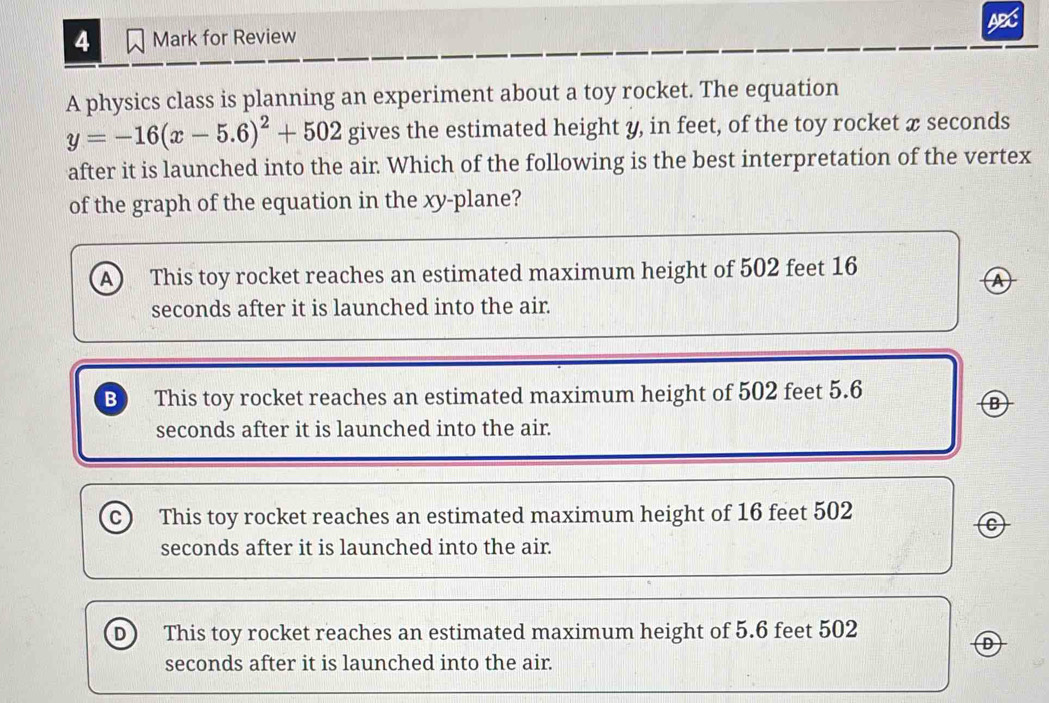 for Review ABC
A physics class is planning an experiment about a toy rocket. The equation
y=-16(x-5.6)^2+502 gives the estimated height y, in feet, of the toy rocket æ seconds
after it is launched into the air Which of the following is the best interpretation of the vertex
of the graph of the equation in the xy -plane?
A This toy rocket reaches an estimated maximum height of 502 feet 16
Ⓐ
seconds after it is launched into the air.
B This toy rocket reaches an estimated maximum height of 502 feet 5.6
Ⓑ
seconds after it is launched into the air.
C) This toy rocket reaches an estimated maximum height of 16 feet 502
C
seconds after it is launched into the air.
D) This toy rocket reaches an estimated maximum height of 5.6 feet 502
seconds after it is launched into the air.