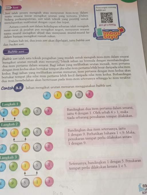 Sort bubble sort Penerangan tentang
Sorr ialah proses mengisih atau menyusun item-item dalam
suatu senarai linear mengikut urutan yang tertentu.Dalam
bidang perkomputeran, sorr ialah teknik yang penting untuk
mendapatkan maklumat dengan cepat dan tepat. =
Antara contoh sort dalam kehidupan seharian ialah mengisih goo.gl/yJD8Qg
surat-surat di pejabat pos mengikut negeri, menyusun senarai
nama murid mengikut abjad dan menyusun murid-murid ke imbas
dalam barisan mengikut rumah sukan. saya
Dalam bab ini, dua jenis sort akan dipelajari, iaitu bubble sort
dan bucket sort.
Bubble sort
Bubble sort ialah satu teknik pengisihan yang mudah untuk mengisih item-item dalam senarai
mengikut urutan menaik atau menurun)Teknik isihan ini bermula dengan membandingkan
dua item pertama dalam senarai. Bagi isihan yang melibatkan urutan menaik, item pertama
dengan item kedua akan bertukar tempat jika nilai item pertama lebih besar daripada nilai item
kedua. Bagi isihan yang melibatkan urutan menurun, item pertama dengan item kedua akan
bertukar tempat jika nilai item pertama lebih kecil daripada nilai item kedua. Perbandingan
dua item bersebelahan akan berterusan pada item-item seterusnya sehingga ke item terakhir.
Contoh 3.5 Isihan mengikut urutan menurun menggunakan bubble sort.
4 1 9 5 3
Langkah 1
Bandingkan dua item pertama dalam senarai,
4 1 9 5 3 iaitu 4 dengan 1. Oleh sebab 4>1 , maka
tiada sebarang penukaran tempat dilakukan.
Langkah 2
4 1 9 5 3 Bandingkan dua item seterusnya, iaitu
1 dengan 9. Perhatikan bahawa 1<9</tex> . Maka,
penukaran tempat perlu dilakukan antara
4 9 1 5 3 1 dengan 9.
Langkah 3
4 9 1 5 3 Seterusnya, bandingkan 1 dengan 5. Penukaran
tempat perlu dilakukan kerana 1<5.
9 5 1 3
69
KP