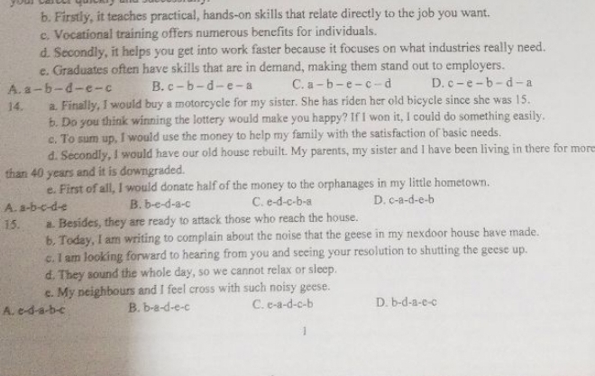 Firstly, it teaches practical, hands-on skills that relate directly to the job you want.
c. Vocational training offers numerous benefits for individuals.
d. Secondly, it helps you get into work faster because it focuses on what industries really need.
e. Graduates often have skills that are in demand, making them stand out to employers.
A. a-b-d-e-c B. c-b-d-e-a C. a-b-e-c-d D. c-e-b-d-a
14. a. Finally, I would buy a motorcycle for my sister. She has riden her old bicycle since she was 15.
b. Do you think winning the lottery would make you happy? If I won it, I could do something easily.
c. To sum up, I would use the money to help my family with the satisfaction of basic needs.
d. Secondly, I would have our old house rebuilt. My parents, my sister and I have been living in there for more
than 40 years and it is downgraded.
e. Pirst of all, I would donate half of the money to the orphanages in my little hometown.
A. a-b-c-d-e B. b-e-d-a-c C. e-d-c-b-a D. c-a-d-e-b
15. a. Besides, they are ready to attack those who reach the house.
b. Today, I am writing to complain about the noise that the geese in my nexdoor house have made.
e. I am looking forward to hearing from you and seeing your resolution to shutting the geese up.
d. They sound the whole day, so we cannot relax or sleep.
e. My neighbours and I feel cross with such noisy geese.
A. c-d-a-b-c B. b-a-d-e-c C. e-a-d-c-b D. b-d-a-e-c