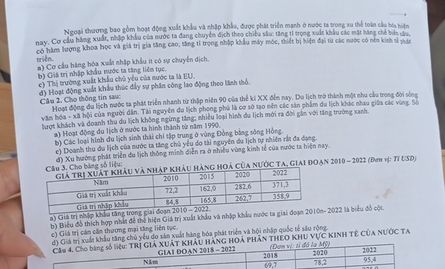 Ngoại thương bao gồm hoạt động xuất khẩu và nhập khẩu, được phát triển mạnh ở nước ta trong xu thể toàn cầu hóa hiện
nay. Cơ cầu hàng xuất, nhập khẩu của nước ta đang chuyển dịch theo chiều sâu: tăng tỉ trọng xuất khẩu các mặt hàng chế biển câu
có hàm lượng khoa học và giá trị gia tăng cao; tăng tỉ trọng nhập khẩu máy móc, thiết bị hiện đại từ các nước có nền kinh tế phát
triễn.
a) Cơ cầu hàng hóa xuất nhập khẩu ít có sự chuyển dịch.
b) Giá trị nhập khẩu nước ta tăng liên tục.
c) Thị trường xuất khẩu chủ yêu của nước ta là EU.
d) Hoạt động xuất khẩu thúc đầy sự phân công lao động theo lãnh thổ.
Câu 2. Cho thông tin sau:
Hoạt động du lịch nước ta phát triển nhanh từ thập niên 90 của thế ki XX đến nay. Du lịch trở thành một nhu cầu trong đời sông
văn hóa - xã hội của người dân. Tài nguyên du lịch phong phủ là cơ sở tạo nên các săn phẩm du lịch khác nhau giữa các vùng. Số
lượt khách và doanh thu du lịch không ngừng tăng; nhiều loại hình du lịch mới ra đời gần với tăng trưởng xanh.
a) Hoạt động du lịch ở nước ta hình thành từ năm 1990.
b) Các loại hình du lịch sinh thái chỉ tập trung ở vùng Đồng bằng sông Hồng
c) Doanh thu du Iịch của nước ta tăng chủ yều do tài nguyên du lịch tự nhiên rắt đa dạng.
o bảng số liệu: d) Xu hướng phát triển du lịch thông minh diễn ra ở nhiều vùng kinh tế của nước ta hiện nay.
ng hOá Của NƯớc Ta, GIAI ĐOẠn 2010 - 2022 (Đơn vị: Tỉ USD)
a) Giá trị nhập khẩu tăng trong
b) Biểu đồ thích hợp nhất để thể hiện Giá trị xuất khẩu và nhập khẩu nước ta giai đ- 2022 là biểu đồ cột.
c) Giá trị cán cần thương mại tăng liên tục,
Giá trị xuất khẩu tăng chủ yếu do săn xuất hàng hóa phát triển và hội nhập quốc tế sâu rộng
U HẢNG HOÁ PHÂN THEO KHU VựC KINH TÊ CủA NƯỚC TA