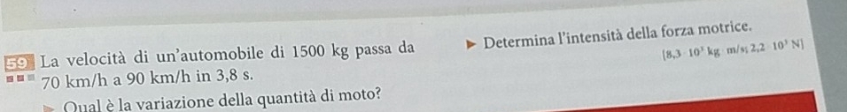 La velocità di un'automobile di 1500 kg passa da Determina l'intensità della forza motrice.
(8,3-10^3kg· m/s;2,2=10^3N]
70 km/h a 90 km/h in 3,8 s. 
Qual è la variazione della quantità di moto?