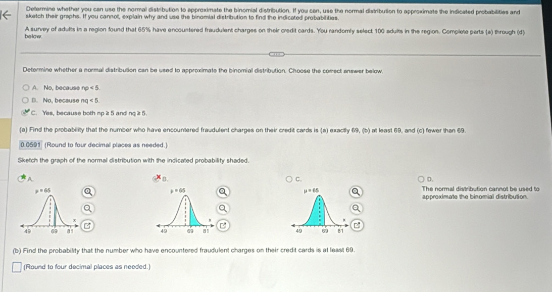 Determine whether you can use the normal distribution to approximate the binomial distribution. If you can, use the normal distribution to approximate the indicated probabilities and
sketch their graphs. If you cannot, explain why and use the binomial distribution to find the indicated probabilities.
A survey of adults in a region found that 65% have encountered fraudulent charges on their credit cards. You randomly select 100 adults in the region. Complete parts (a) through (d)
below.
Determine whether a normal distribution can be used to approximate the binomial distribution. Choose the correct answer below.
A. No, because np<5.
B. No, because nq<5.
C. Yes, because both no≥ 5 and nq≥ 5.
(a) Find the probability that the number who have encountered fraudulent charges on their credit cards is (a) exactly 69, (b) at least 69, and (c) fewer than 69.
0.0591 (Round to four decimal places as needed.)
Sketch the graph of the normal distribution with the indicated probability shaded.
A.
B.
C.
D.
The normal distribution cannot be used to
approximate the binomial distribution.
2
  
(b) Find the probability that the number who have encountered fraudulent charges on their credit cards is at least 69.
(Round to four decimal places as needed.)