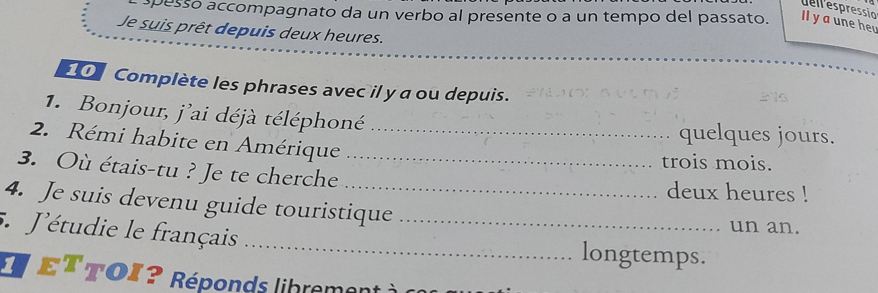 dellespressio 
pesso accompagnato da un verbo al presente o a un tempo del passato. Il y aune heu 
Je suis prêt depuis deux heures. 
Complète les phrases avec il y a ou depuis. 
1. Bonjour, j'ai déjà téléphoné quelques jours. 
2. Rémi habite en Amérique_ 
3. Où étais-tu ? Je te cherche_ 
trois mois. 
deux heures ! 
4. Je suis devenu guide touristique 
_ 
5. J'étudie le français_ 
un an. 
longtemps. 
* eT TOI ? Réponds librement