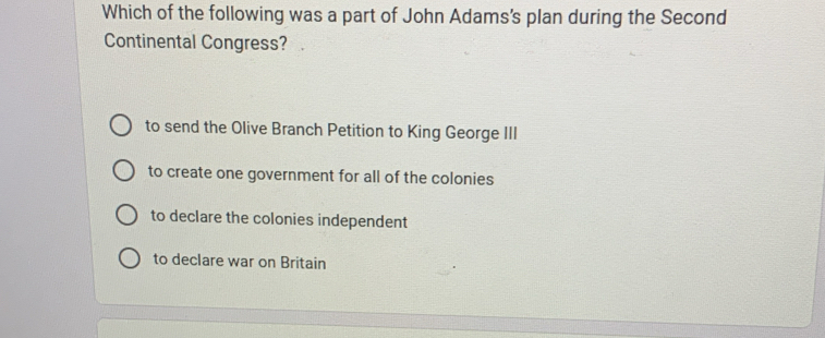 Which of the following was a part of John Adams's plan during the Second
Continental Congress?
to send the Olive Branch Petition to King George III
to create one government for all of the colonies
to declare the colonies independent
to declare war on Britain