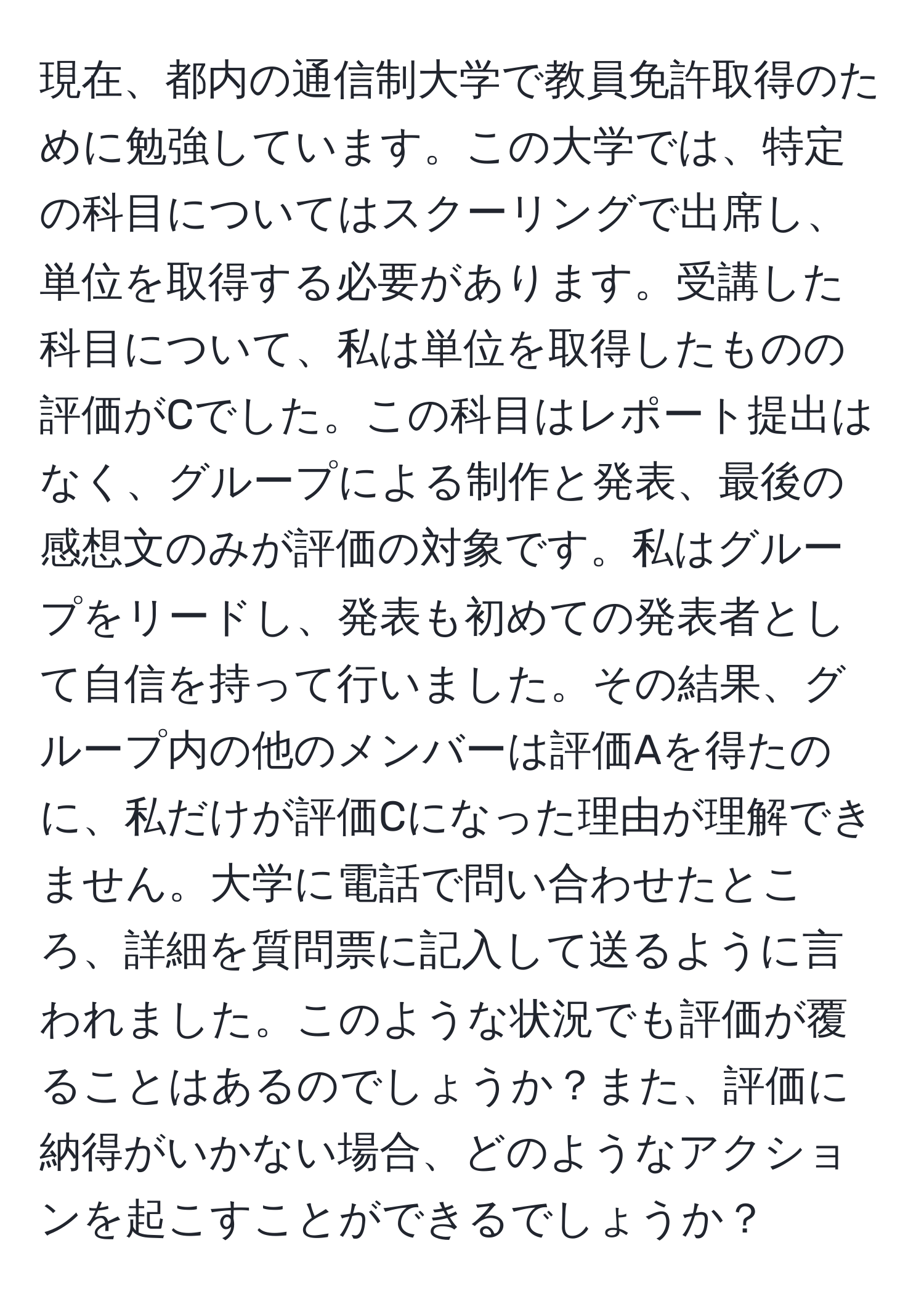 現在、都内の通信制大学で教員免許取得のために勉強しています。この大学では、特定の科目についてはスクーリングで出席し、単位を取得する必要があります。受講した科目について、私は単位を取得したものの評価がCでした。この科目はレポート提出はなく、グループによる制作と発表、最後の感想文のみが評価の対象です。私はグループをリードし、発表も初めての発表者として自信を持って行いました。その結果、グループ内の他のメンバーは評価Aを得たのに、私だけが評価Cになった理由が理解できません。大学に電話で問い合わせたところ、詳細を質問票に記入して送るように言われました。このような状況でも評価が覆ることはあるのでしょうか？また、評価に納得がいかない場合、どのようなアクションを起こすことができるでしょうか？