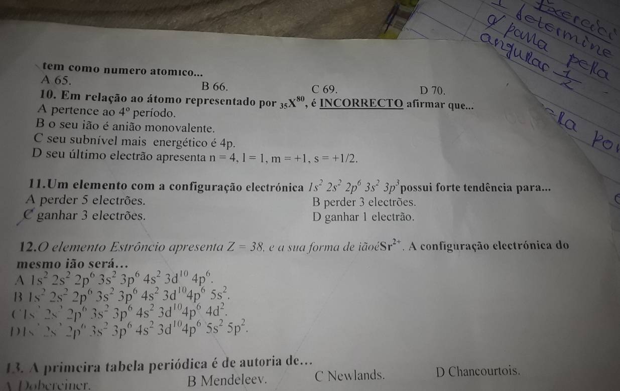 tem como numero atomıco...
A 65. B 66. D 70.
C 69.
10. Em relação ao átomo representado por _35X^(80) é INCORRECTO afirmar que...'
A pertence ao 4° período.
B o seu ião é anião monovalente.
C seu subnível mais energético é 4p.
D seu último electrão apresenta n=4,l=1,m=+1,s=+1/2.
11.Um elemento com a configuração electrónica 1s^22s^22p^63s^23p^3 possui forte tendência para...
A perder 5 electrões. B perder 3 electrões.
C
C ganhar 3 electrões. D ganhar 1 electrão.
12.0 elemento Estrôncio apresenta Z=38 2  é a sua forma de iãoé Sr^(2+).  A configuração electrónica do
mesmo ião será...
A 1s^22s^22p^63s^23p^64s^23d^(10)4p^6.
B 1s^22s^22p^63s^23p^64s^23d^(10)4p^65s^2.
(` Is2s^22p^63s^23p^64s^23d^(10)4p^64d^2.
D 1s^,2s^,2p^,3s^23p^64s^23d^(10)4p^65s^25p^2.
13. A primcira tabela periódica é de autoria de.
Dobereiner. B Mendeleev. C Newlands. D Chancourtois.