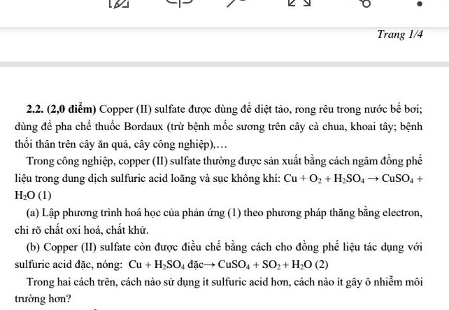 Trang 1/4 
2.2. (2,0 điểm) Copper (II) sulfate được dùng để diệt tảo, rong rêu trong nước bể bơi; 
dùng để pha chế thuốc Bordaux (trừ bệnh mốc sương trên cây cả chua, khoai tây; bệnh 
thối thân trên cây ăn quả, cây công nghiệp),. 
Trong công nghiệp, copper (II) sulfate thường được sản xuất bằng cách ngâm đồng phế 
liệu trong dung dịch sulfuric acid loãng và sục không khí: Cu+O_2+H_2SO_4to CuSO_4+
H_2O(1)
(a) Lập phương trình hoá học của phản ứng (1) theo phương pháp thăng bằng electron, 
chỉ rõ chất oxi hoá, chất khử. 
(b) Copper (II) sulfate còn được điều chế bằng cách cho đồng phế liệu tác dụng với 
sulfuric acid đặc, nóng: Cu+H_2SO_4dicto CuSO_4+SO_2+H_2O(2)
Trong hai cách trên, cách nào sử dụng ít sulfuric acid hơn, cách nào ít gây ô nhiễm môi 
trường hơn?