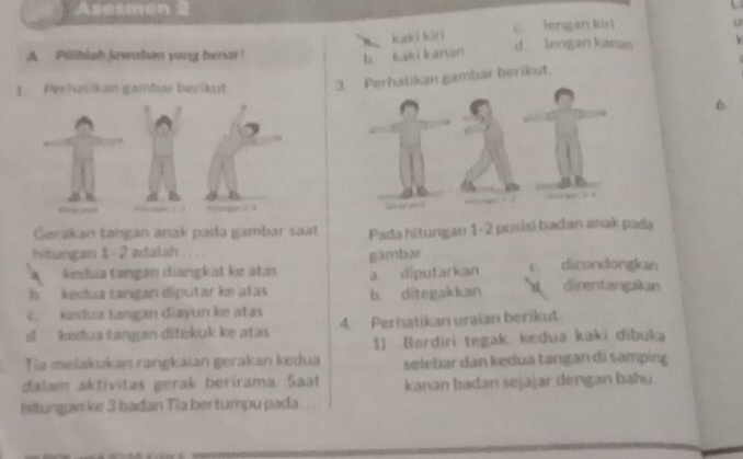 Asexmen
B kaki kiri
c. lengan kir u
A Pilibish jawaban yang benar! d. lengan kasan
b. kaki kanan
Perhatkon gamtar berüt 3. Perhatikan gambar berikut.
6
) g : w u y  p 1 (
Gerakan taṅgan anak padə gambar saat Pada hitungan 1-2 posísi badan anak pada
hitungan 1 --2 adalah
gambar
kedua tangán diangkat ke atas
b kedua tangan díputar ke atas a diputarkan c. dicondongkan
b. ditegakkan direntangakian
4. kndua tangan diayun ke atas
d kedua tangan ditekuk ke atas 4. Perhatikan uraian berikut.
Tia melakakan rangkaian gerakan kedua 1) Berdiri tegak. kedua kaki dibuka
selebar dan kedua tangan di samping
dalam aktívitas gerak berirama. Saat kanan badan sejajar dengan bahu
Ihitungan ke 3 bađan Tia bertumpu pada