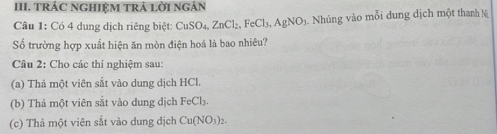 TRÁC NGHIỆM TRẢ LỜI NGÁN 
Câu 1: Có 4 dung dịch riêng biệt: CuSO₄, ZnCl_2, FeCl_3, AgNO_3 Nhúng vào mỗi dung dịch một thanh Nị 
Số trường hợp xuất hiện ăn mòn điện hoá là bao nhiêu? 
Câu 2: Cho các thí nghiệm sau: 
(a) Thả một viên sắt vào dung dịch HCl. 
(b) Thả một viên sắt vào dung dịch FeCl₃. 
(c) Thả một viên sắt vào dung dịch Cu(NO_3)_2.