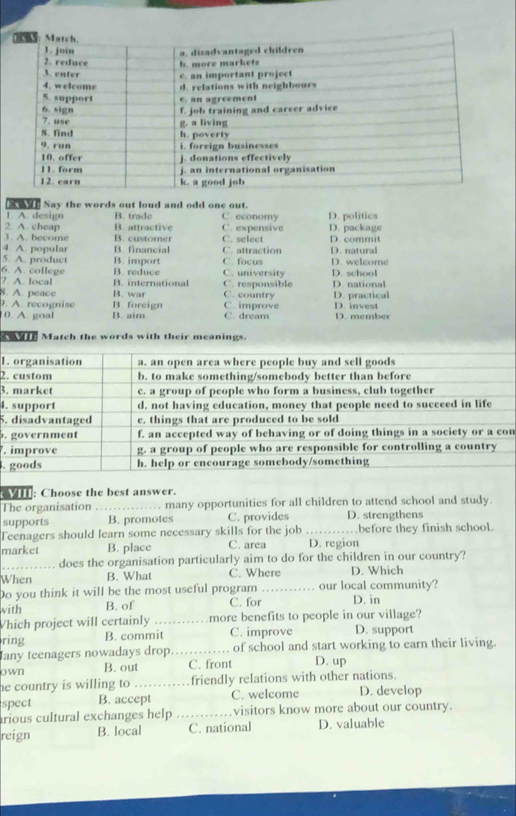 bof Say the words out loud and odd one out.
1. A. design B. trade C. economy D. politics
2. A. cheap B. attractive C. expensive D. package
3. A. become B. customer C. select D. commit
4. A. popular B. financial C. attraction D. natural
5 A product B. import C. focus D. welcome
6. A. college B. reduce C. university D. school
7. A. local B. international C. responsible D. national
8. A. peace B. war C. country D. practical
. A. recognise B. foreign C. improve D. invest
0. A. goal B. aim C. dream D. member
e th Match the words with their meanings.
1
2.
3.
4.
5.
.m
.
. 
: Choose the best answer.
The organisation _many opportunities for all children to attend school and study.
supports B. promotes C. provides D. strengthens
Teenagers should learn some necessary skills for the job _before they finish school.
market B. place C. area D. region
_does the organisation particularly aim to do for the children in our country?
When B. What C. Where
D. Which
Do you think it will be the most useful program _our local community?
with B. of C. for
D. in
Which project will certainly _more benefits to people in our village?
ring B. commit C. improve D. support
Iany teenagers nowadays drop _of school and start working to earn their living.
own C. front D. up
B. out
he country is willing to _friendly relations with other nations.
spect B. accept C. welcome
D. develop
arious cultural exchanges help _visitors know more about our country.
reign B. local C. national D. valuable