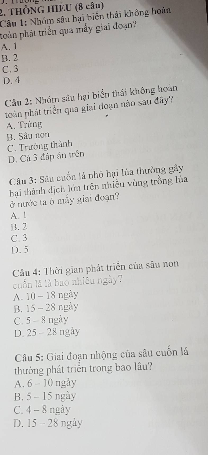 THÔNG HIÊU (8 câu)
Câu 1: Nhóm sâu hại biến thái không hoàn
toàn phát triển qua mấy giai đoạn?
A. 1
B. 2
C. 3
D. 4
Câu 2: Nhóm sâu hại biến thái không hoàn
toàn phát triển qua giai đoạn nào sau đây?
A. Trứng
B. Sâu non
C. Trưởng thành
D. Cả 3 đáp án trên
Câu 3: Sâu cuốn lá nhỏ hại lúa thường gây
hại thành dịch lớn trên nhiều vùng trồng lúa
ở nước ta ở mấy giai đoạn?
A. 1
B. 2
C. 3
D. 5
Câu 4: Thời gian phát triển của sâu non
cuốn lá là bao nhiêu ngày?
A. 10 - 18 ngày
B. 15 - 28 ngày
C. 5 - 8 ngày
D. 25 - 28 ngày
Câu 5: Giai đoạn nhộng của sâu cuốn lá
thường phát triển trong bao lâu?
A. 6 - 10 ngày
B. 5 - 15 ngày
C. 4 - 8 ngày
D. 15 - 28 ngày