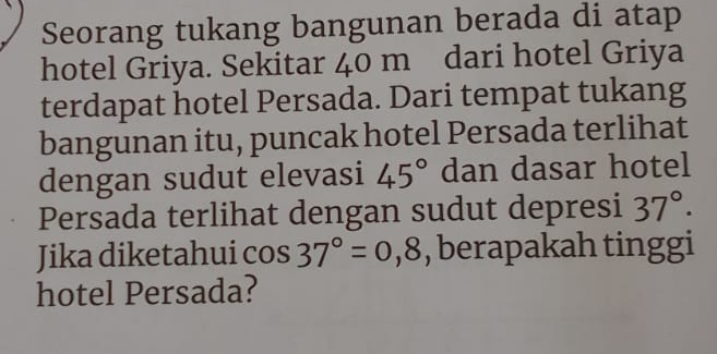 Seorang tukang bangunan berada di atap 
hotel Griya. Sekitar 40 m dari hotel Griya 
terdapat hotel Persada. Dari tempat tukang 
bangunan itu, puncak hotel Persada terlihat 
dengan sudut elevasi 45° dan dasar hotel 
Persada terlihat dengan sudut depresi 37°. 
Jika diketahui cos 37°=0,8 , berapakah tinggi 
hotel Persada?