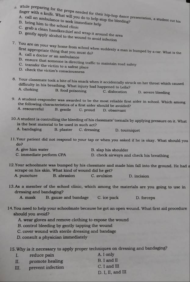 While preparing for the props needed for their hip-hop dance presentation, a student cut his
finger with a knife. What will you do to help stop the bleeding?
A. call an ambulance to seek immediate help
B. bring him to the school clinic
C. grab a clean handkerchief and wrap it around the area
D. gently apply alcohol to the wound to avoid infection
7. You are on your way home from school when suddenly a man is bumped by a car. What is the
first appropriate thing that you must do?
A. call a doctor or an ambulance
B. ensure that someone is directing traffic to maintain road safety
C. transfer the victim to a safest place
D. check the victim's consciousness
8. Your classmate took a bite of his snack when it accidentally struck on her throat which caused
difficulty in his breathing. What injury had happened to Leila?
A. choking B. food poisoning C. dislocation D. severe bleeding
9. A student-responder was awarded to be the most reliable first aider in school. Which among
the following characteristics of a first aider should be avoided?
A. resourceful B. gentle C. proud D. observant
10.A student is controlling the bleeding of his classmate' toenails by applying pressure on it. What
is the best material to be used in such act?
A. bandaging B. plaster C. dressing D. tourniquet
11.Your patient did not respond to your tap or when you asked if he is okay. What should you
do?
A. give him water B. slap his shoulder
C. immediate perform CPA D. check airways and check his breathing
12.Your schoolmate was bumped by his classmate and made him fall into the ground. He had a
scrape on his skin. What kind of wound did he get?
A. puncture B. abrasion C. avulsion D. incision
13.As a member of the school clinic, which among the materials are you going to use in
dressing and bandaging?
A. mask B. gauze and bandage C. ice pack D. forceps
14.You need to help your schoolmate because he got an open wound. What first aid procedure
should you avoid?
A. wear gloves and remove clothing to expose the wound
B. control bleeding by gently tapping the wound
C. cover wound with sterile dressing and bandage
D. consult a physician immediately
15.Why is it necessary to apply proper techniques on dressing and bandaging?
I. reduce pain A. I only
II. promote healing B. I and II
III. prevent infection C. I and III
D. I, II, and III
