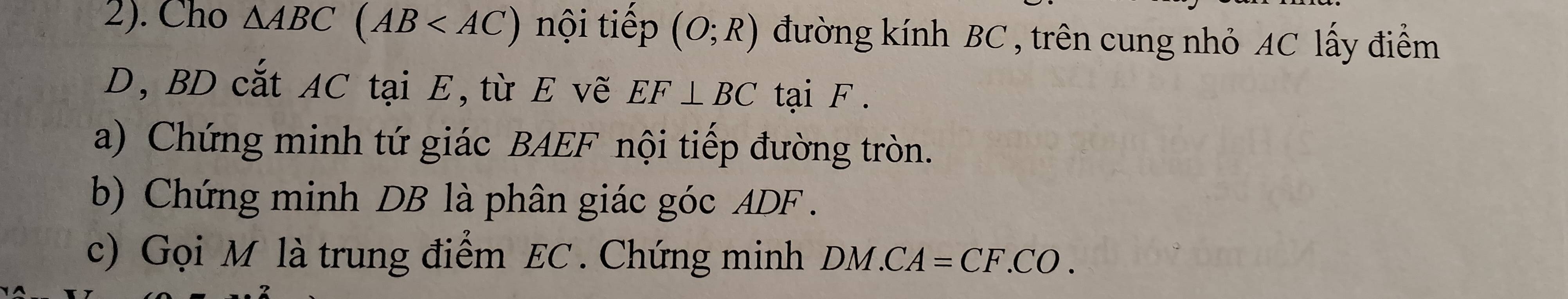 2). Cho △ ABC(AB nội tiếp (O;R) đường kính BC , trên cung nhỏ AC lấy điểm
D, BD cắt AC tại E,từ E vẽ EF⊥ BC tại F. 
a) Chứng minh tứ giác BAEF nội tiếp đường tròn. 
b) Chứng minh DB là phân giác góc ADF. 
c) Gọi M là trung điểm EC. Chứng minh DM.CA=CF.CO.