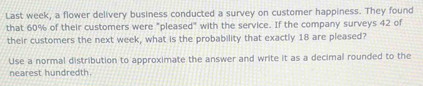 Last week, a flower delivery business conducted a survey on customer happiness. They found 
that 60% of their customers were "pleased" with the service. If the company surveys 42 of 
their customers the next week, what is the probability that exactly 18 are pleased? 
Use a normal distribution to approximate the answer and write it as a decimal rounded to the 
nearest hundredth.