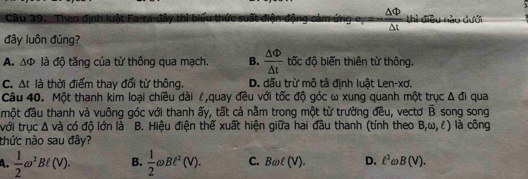 Theo định luật Fa-ra-đây thì biểu thức suất điện động cảm ứng  △ Phi /△ t  thì điều nào dưới
đây luôn đúng?
A. △ Phi là độ tăng của từ thông qua mạch. B.  △ Phi /△ t  ốc độ biến thiên từ thông.
C. △ t là thời điểm thay đổi từ thông. D. dấu trừ mô tả định luật Len-xơ.

Câu 40. Một thanh kim loại chiều dài l,quay đều với tốc độ góc ω xung quanh một trục Δ đi qua
một đầu thanh và vuông góc với thanh ấy, tất cả nằm trong một từ trường đều, vectơ vector B song song
với trục Δ và có độ lớn là B. Hiệu điện thế xuất hiện giữa hai đầu thanh (tính theo B,omega ,ell ) ) là công
thức nào sau đây?
B.
A.  1/2 omega^2Bell (V).  1/2 omega Bell^2(V). C. Bomega ell (V) D. ell^2 ωl 3( n