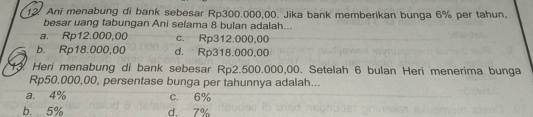 Ani menabung di bank sebesar Rp300.000,00. Jika bank memberikan bunga 6% per tahun,
besar uang tabungan Ani selama 8 bulan adalah...
a. Rp12.000,00 c. Rp312.000,00
b. Rp18.000,00 d. Rp318.000,00
13. Heri menabung di bank sebesar Rp2.500.000,00. Setelah 6 bulan Heri menerima bunga
Rp50.000,00, persentase bunga per tahunnya adalah...
a. 4% c. 6%
b. 5% d. 7%