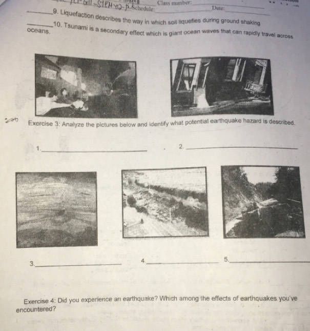 Class mumber_ 
* Schedule: Date: 
__9. Liquefaction describes the way in which soil liquefies during ground shaking 
10. Tsunami is a secondary effect which is giant ocean waves that can rapidly travel across 
oceans. 
Exercise 3: Analyze the pictures below and identify what potential earthquake hazard is described. 
1._ 
2._ 
3._ 
_4 
5._ 
Exercise 4: Did you experience an earthquake? Which among the effects of earthquakes you've 
encountered?