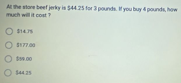 At the store beef jerky is $44.25 for 3 pounds. If you buy 4 pounds, how
much will it cost ?
$14.75
$177.00
$59.00
$44.25