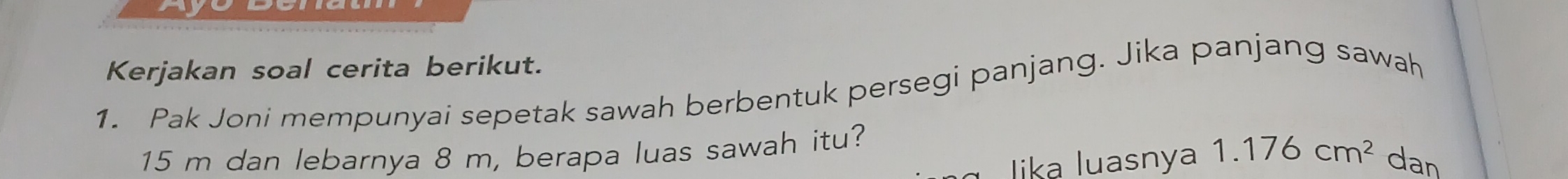 a 
Kerjakan soal cerita berikut. 
1. Pak Joni mempunyai sepetak sawah berbentuk persegi panjang. Jika panjang sawah
15 m dan lebarnya 8 m, berapa luas sawah itu? 
lika luasnya 1.176cm^2 dan