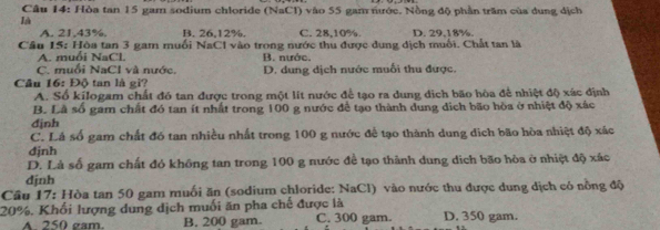 Hòa tan 15 gam sodium chloride (NaCl) vào 55 gam nước. Nồng độ phần trăm của dung dịch
là
A. 21, 43%. B. 26, 12%. C. 28, 10%. D. 29.18%.
Câu I5: Hòa tan 3 gam muối NaCI vào trong nước thu được dung dịch muối. Chất tan là
A. muổi NaCl. B. nước,
C. muối NaCl và nước.
Câu 16: Độ tan là gi? D. dung dịch nước muối thu được.
A. Số kilogam chất đó tan được trong một lit nước để tạo ra dung dịch bão hòa để nhiệt độ xác định
B. Lã số gam chất đó tan ít nhất trong 100 g nước để tạo thành dung dịch bão hòa ở nhiệt độ xác
định
C. Lá số gam chất đó tan nhiều nhất trong 100 g nước đề tạo thành dung dịch bão hòa nhiệt độ xác
đjnh
D. Là số gam chất đó không tan trong 100 g nước để tạo thành dung dịch bão hòa ở nhiệt độ xác
djnh
Cầu 17: Hòa tan 50 gam muối ăn (sodium chloride: NaCl) vào nước thu được dung dịch có nồng độ
20%, Khối lượng dung dịch muối ăn pha chế được là C. 300 gam. D. 350 gam.
A. 250 gam. B. 200 gam.