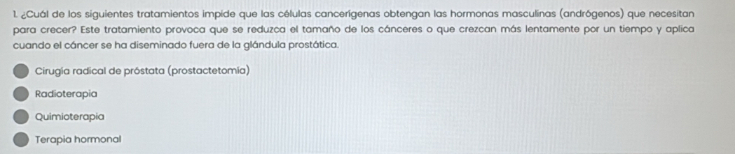 ¿Cuál de los siguientes tratamientos impide que las células cancerígenas obtengan las hormonas masculinas (andrógenos) que necesitan
para crecer? Este tratamiento provoca que se reduzca el tamaño de los cánceres o que crezcan más lentamente por un tiempo y aplica
cuando el cáncer se ha diseminado fuera de la glándula prostática.
Cirugía radical de próstata (prostactetomía)
Radioterapia
Quimioterapia
Terapia hormonal